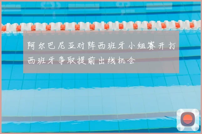 阿尔巴尼亚对阵西班牙小组赛开打西班牙争取提前出线机会