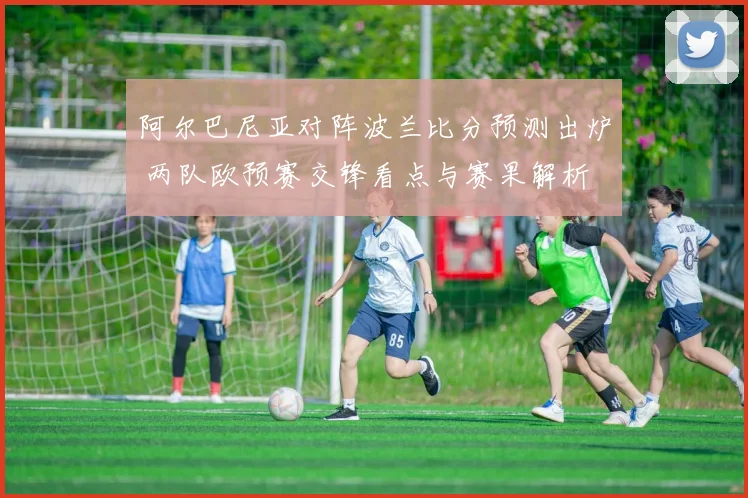 阿尔巴尼亚对阵波兰比分预测出炉 两队欧预赛交锋看点与赛果解析