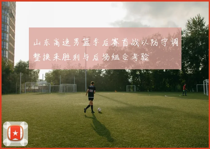 山东高速男篮季后赛首战以防守调整换来胜利与后场组合考验