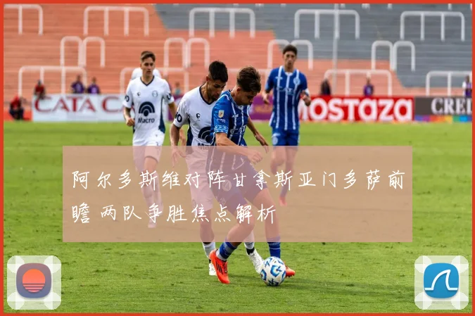 阿尔多斯维对阵甘拿斯亚门多萨前瞻 两队争胜焦点解析