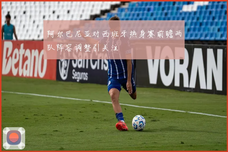 阿尔巴尼亚对西班牙热身赛前瞻两队阵容调整引关注
