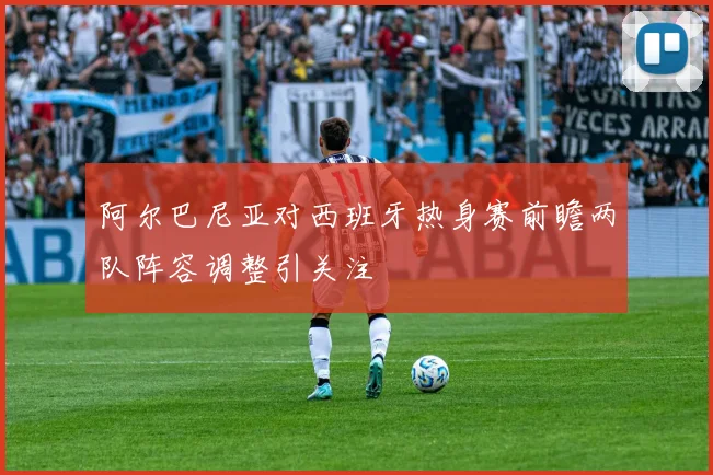 阿尔巴尼亚对西班牙热身赛前瞻两队阵容调整引关注