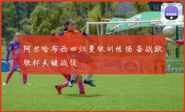 阿尔哈布西回归曼联训练场 备战欧联杯关键战役