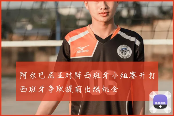 阿尔巴尼亚对阵西班牙小组赛开打西班牙争取提前出线机会