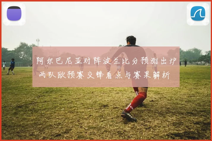 阿尔巴尼亚对阵波兰比分预测出炉 两队欧预赛交锋看点与赛果解析