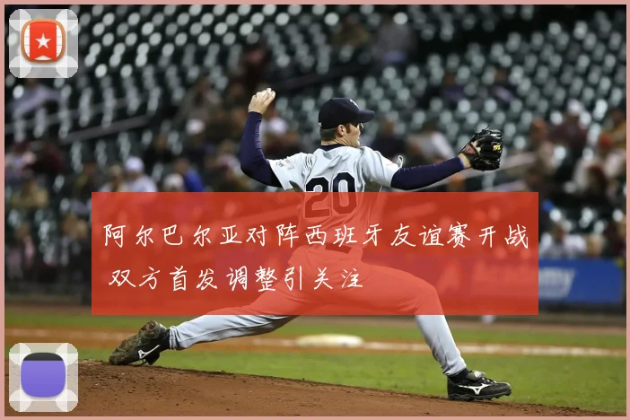 阿尔巴尔亚对阵西班牙友谊赛开战 双方首发调整引关注