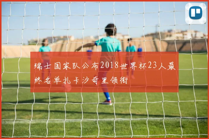 瑞士国家队公布2018世界杯23人最终名单扎卡沙奇里领衔