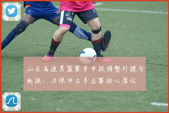 山东高速男篮赛季中段调整外援与轮换，力保冲击季后赛核心席位