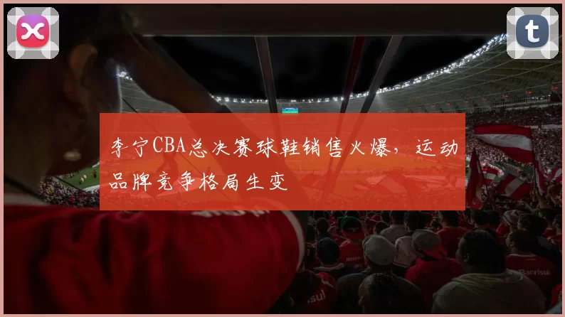 李宁CBA总决赛球鞋销售火爆,运动品牌竞争格局生变