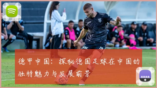 德甲中国：探秘德国足球在中国的独特魅力与发展前景
