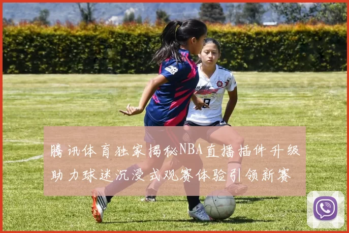 腾讯体育独家揭秘NBA直播插件升级助力球迷沉浸式观赛体验引领新赛季潮流炽热