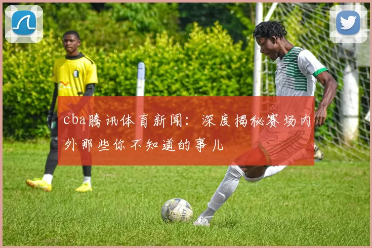 cba腾讯体育新闻:深度揭秘赛场内外那些你不知道的事儿