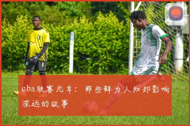 cba联赛元年:那些鲜为人知却影响深远的故事