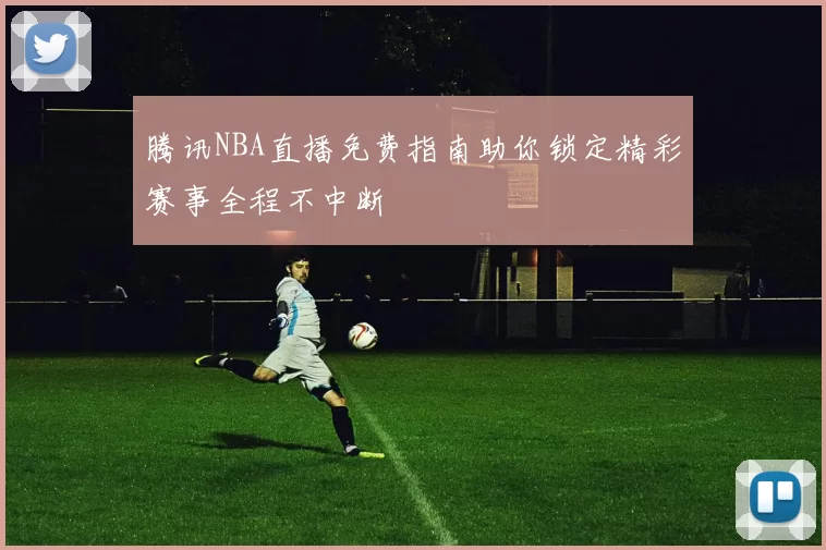 腾讯NBA直播免费指南助你锁定精彩赛事全程不中断