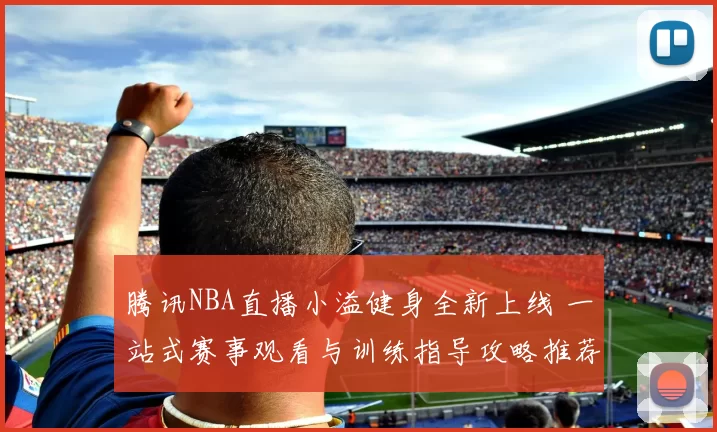腾讯NBA直播小溢健身全新上线 一站式赛事观看与训练指导攻略推荐