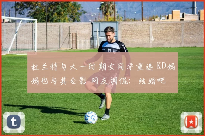 杜兰特与大一时期女同学重逢 KD妈妈也与其合影 网友调侃：结婚吧