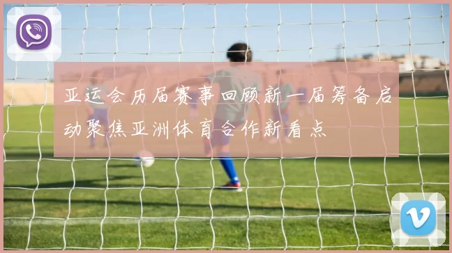亚运会历届赛事回顾新一届筹备启动聚焦亚洲体育合作新看点