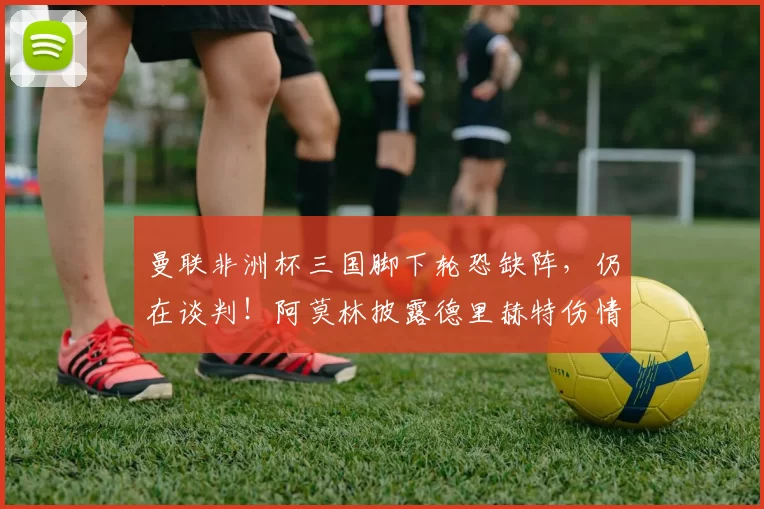 曼联非洲杯三国脚下轮恐缺阵，仍在谈判！阿莫林披露德里赫特伤情