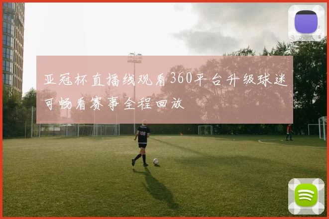 亚冠杯直播线观看360平台升级球迷可畅看赛事全程回放