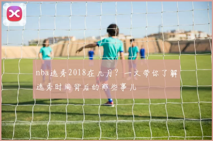 nba选秀2018在几月?一文带你了解选秀时间背后的那些事儿