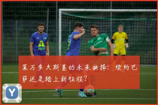 莱万多夫斯基的未来抉择:续约巴萨还是踏上新征程?