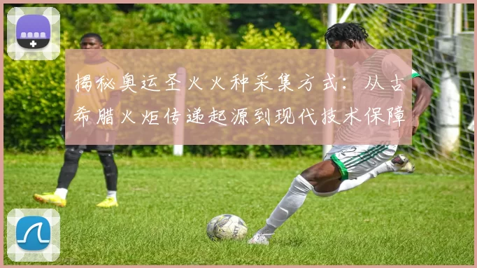 揭秘奥运圣火火种采集方式:从古希腊火炬传递起源到现代技术保障