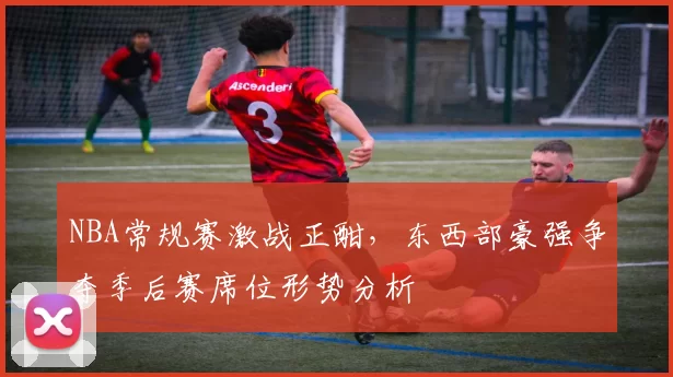 NBA常规赛激战正酣，东西部豪强争夺季后赛席位形势分析
