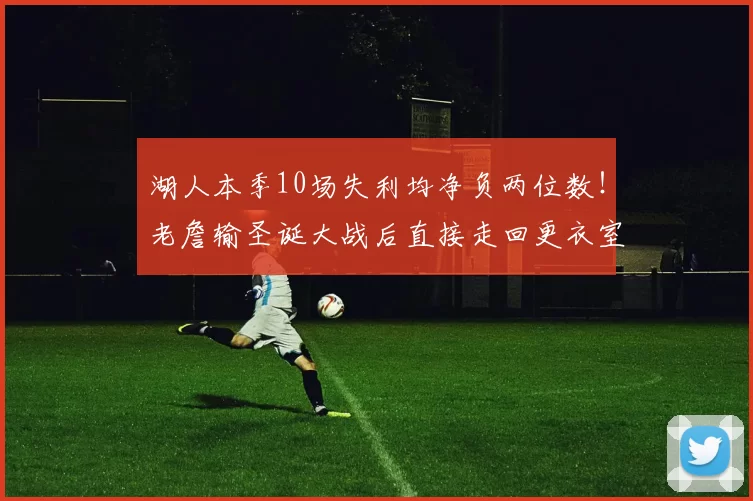 湖人本季10场失利均净负两位数！老詹输圣诞大战后直接走回更衣室