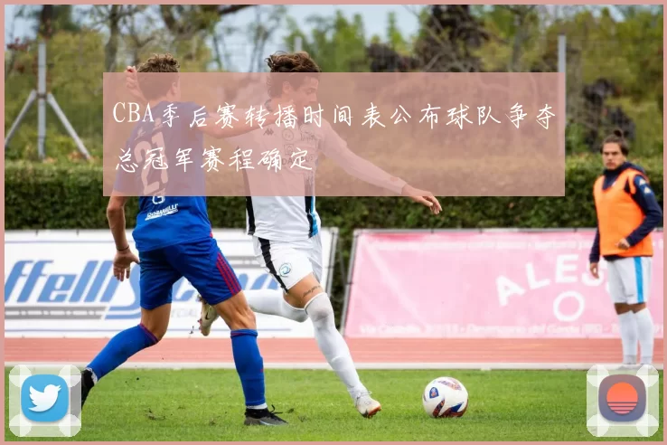 CBA季后赛转播时间表公布球队争夺总冠军赛程确定