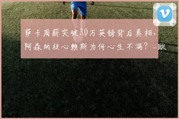 萨卡周薪突破30万英镑背后真相,阿森纳核心赖斯为何心生不满?_欧冠_曼城_切尔西