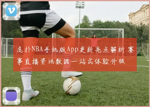 虎扑NBA手机版App更新亮点解析 赛事直播资讯数据一站式体验升级