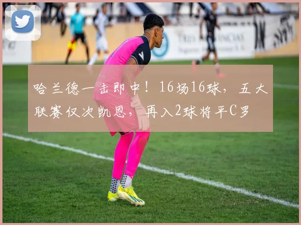 哈兰德一击即中！16场16球，五大联赛仅次凯恩，再入2球将平C罗