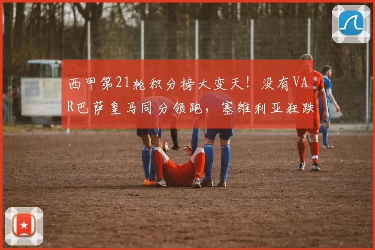 西甲第21轮积分榜大变天！没有VAR巴萨皇马同分领跑，塞维利亚狂跌至降级区_比赛_影响_西班牙人