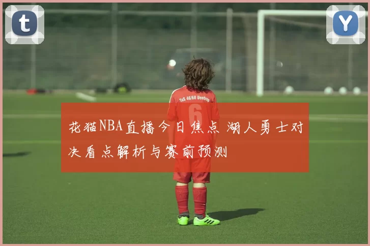 花猫NBA直播今日焦点 湖人勇士对决看点解析与赛前预测