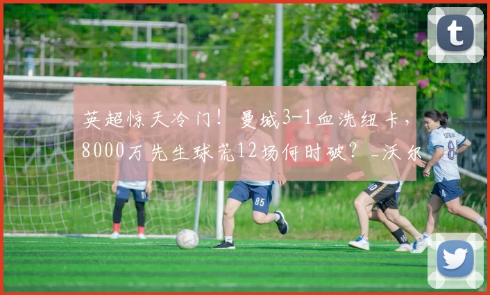 英超惊天冷门！曼城3-1血洗纽卡，8000万先生球荒12场何时破？_沃尔_特马_技术