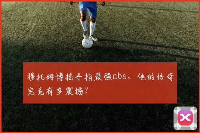 穆托姆博摇手指最强nba，他的传奇究竟有多震撼？