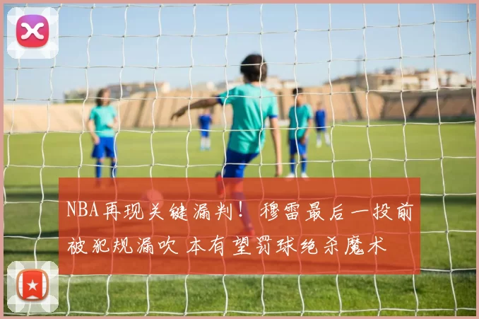 NBA再现关键漏判！穆雷最后一投前被犯规漏吹 本有望罚球绝杀魔术
