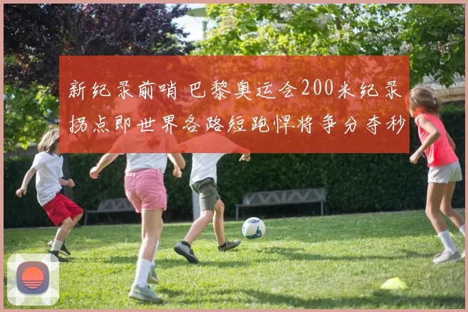 新纪录前哨 巴黎奥运会200米纪录拐点即世界各路短跑悍将争分夺秒新纪元