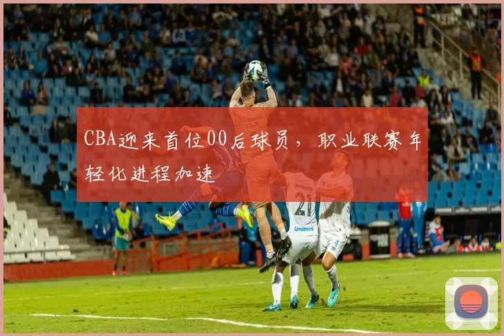 CBA迎来首位00后球员，职业联赛年轻化进程加速