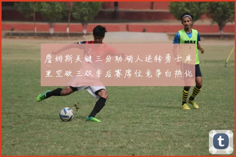 詹姆斯关键三分助湖人逆转勇士库里空砍三双季后赛席位竞争白热化