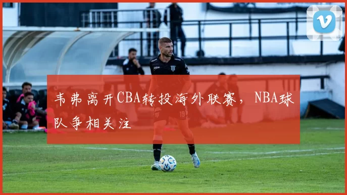 韦弗离开CBA转投海外联赛,NBA球队争相关注