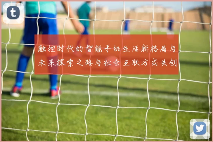 触控时代的智能手机生活新格局与未来探索之路与社会互联方式共创