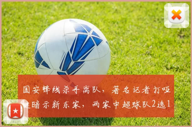 国安锋线杀手离队,著名记者打哑谜暗示新东家,两家中超球队2选1