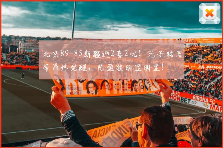 北京89-85新疆迎2喜2忧！范子铭马蒂昂终觉醒，陈盈骏明显明显！