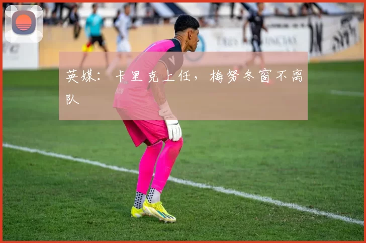 英媒：卡里克上任，梅努冬窗不离队