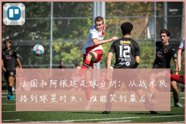 法国和阿根廷足球分析：从战术风格到球星对决，谁能笑到最后？