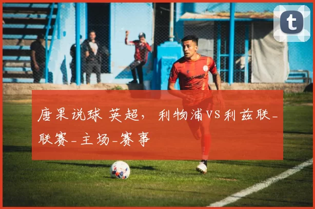 唐果说球 英超,利物浦vs利兹联_联赛_主场_赛事