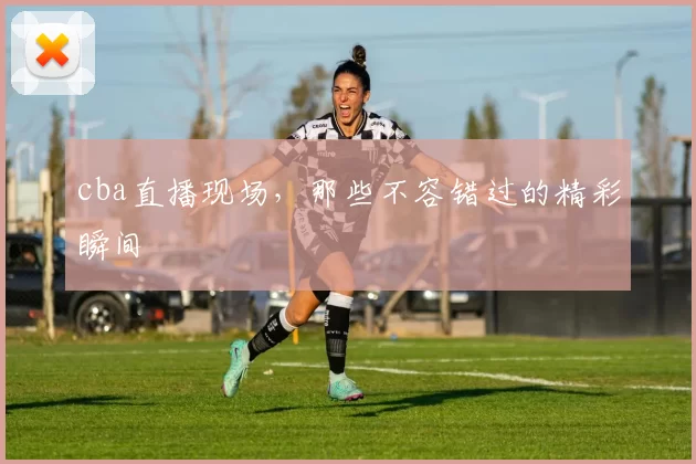 cba直播现场,那些不容错过的精彩瞬间