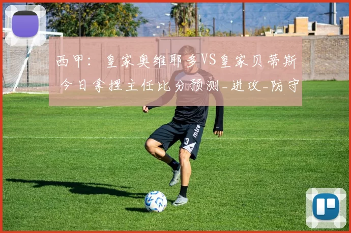 西甲:皇家奥维耶多VS皇家贝蒂斯 今日拿捏主任比分预测_进攻_防守_比赛