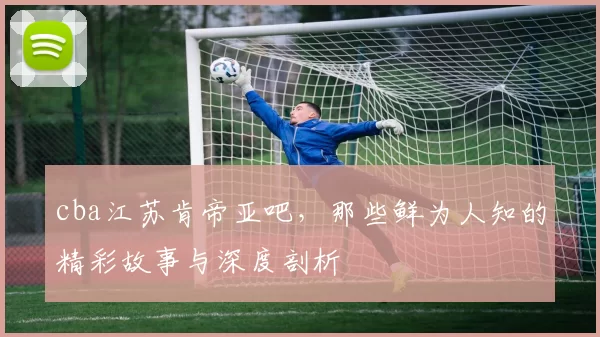 cba江苏肯帝亚吧,那些鲜为人知的精彩故事与深度剖析
